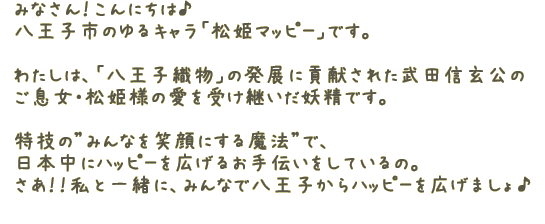 みなさん！こんにちは♪八王子市のゆるキャラの「松姫マッピー」です。わたしは、「八王子織物」の発展に貢献された武田信玄公のご息女・松姫様の愛を受け継いだ妖精です特技の"みんなを笑顔"にする魔法で、日本中にハッピーを広げるお手伝いをしているの。さあ！！私と一緒に、みんなで八王子からハッピーを広げましょ♪